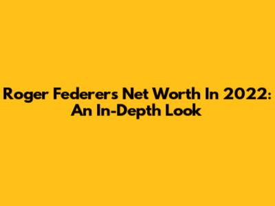 Roger Federer's Net Worth In 2022: An In-Depth Look