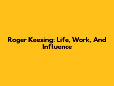 Roger Keesing: Life, Work, And Influence