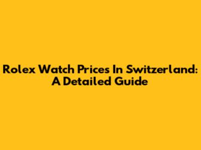 Rolex Watch Prices In Switzerland: A Detailed Guide