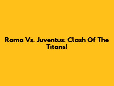Roma Vs. Juventus: Clash Of The Titans!