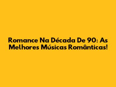 Romance Na Década De 90: As Melhores Músicas Românticas!