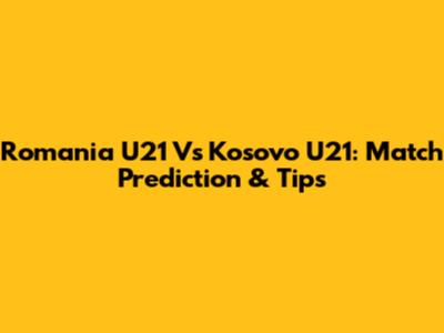 Romania U21 Vs Kosovo U21: Match Prediction & Tips