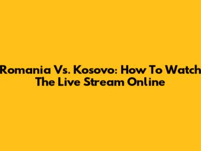 Romania Vs. Kosovo: How To Watch The Live Stream Online