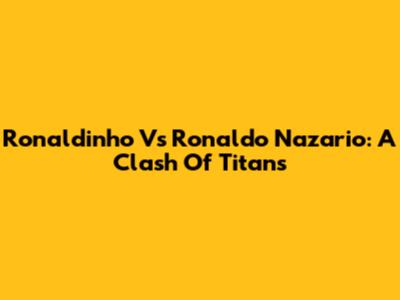Ronaldinho Vs Ronaldo Nazario: A Clash Of Titans