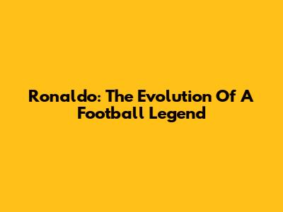 Ronaldo: The Evolution Of A Football Legend