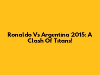 Ronaldo Vs Argentina 2015: A Clash Of Titans!
