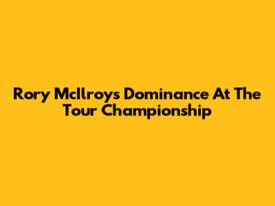 Rory McIlroy's Dominance At The Tour Championship