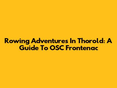 Rowing Adventures In Thorold: A Guide To OSC Frontenac