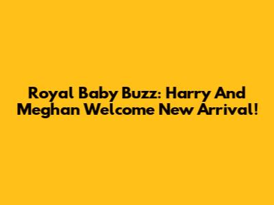Royal Baby Buzz: Harry And Meghan Welcome New Arrival!