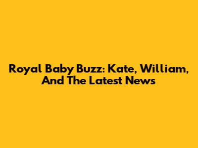 Royal Baby Buzz: Kate, William, And The Latest News