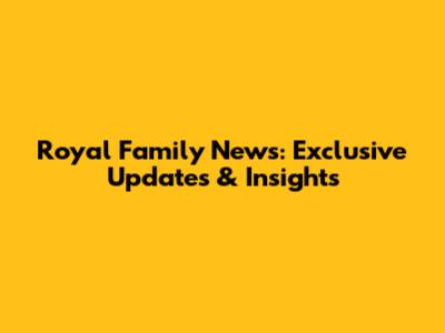 Royal Family News: Exclusive Updates & Insights