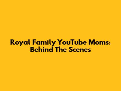 Royal Family YouTube Moms: Behind The Scenes