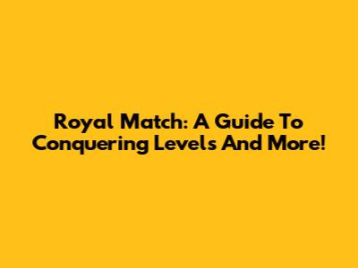 Royal Match: A Guide To Conquering Levels And More!