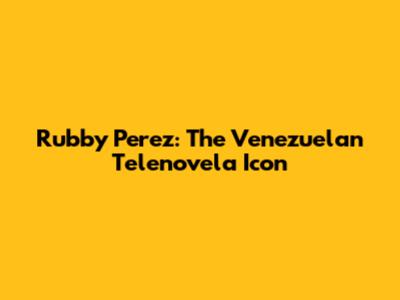 Rubby Perez: The Venezuelan Telenovela Icon
