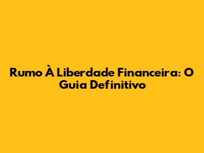 Rumo À Liberdade Financeira: O Guia Definitivo