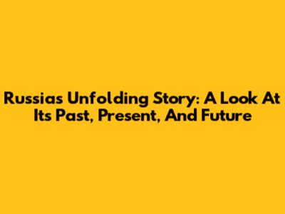 Russia's Unfolding Story: A Look At Its Past, Present, And Future