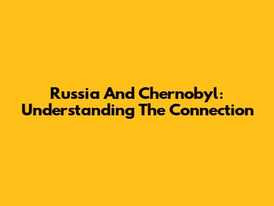 Russia And Chernobyl: Understanding The Connection
