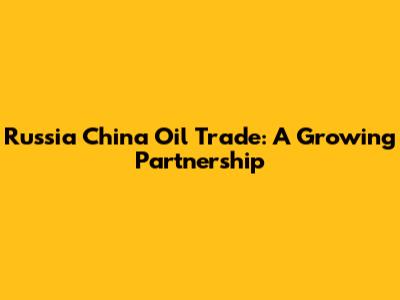 Russia China Oil Trade: A Growing Partnership