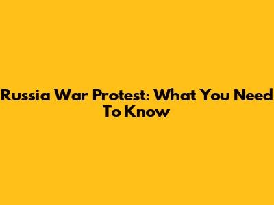 Russia War Protest: What You Need To Know