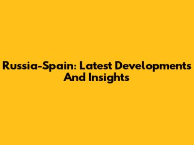 Russia-Spain: Latest Developments And Insights