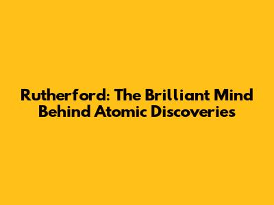 Rutherford: The Brilliant Mind Behind Atomic Discoveries