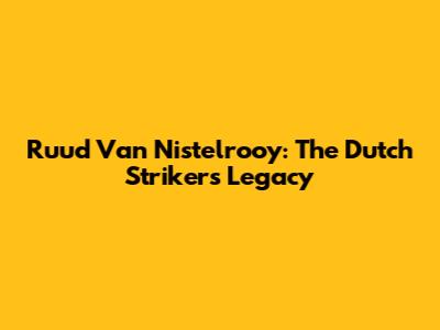 Ruud Van Nistelrooy: The Dutch Striker's Legacy