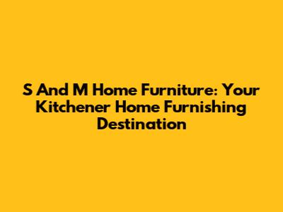 S And M Home Furniture: Your Kitchener Home Furnishing Destination