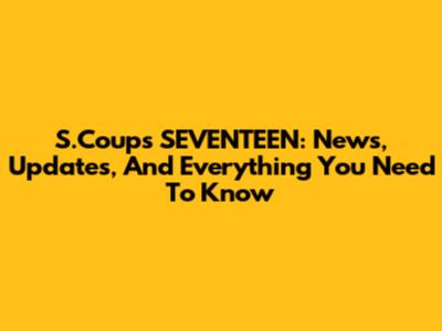 S.Coups SEVENTEEN: News, Updates, And Everything You Need To Know