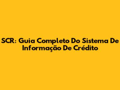 SCR: Guia Completo Do Sistema De Informação De Crédito