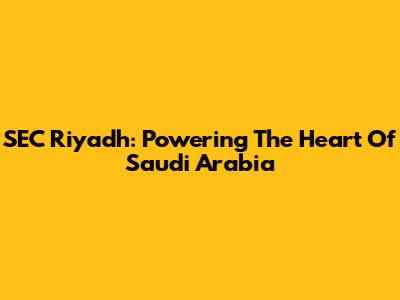 SEC Riyadh: Powering The Heart Of Saudi Arabia
