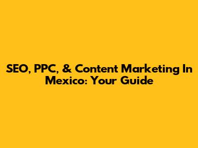 SEO, PPC, & Content Marketing In Mexico: Your Guide