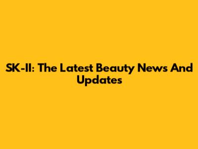 SK-II: The Latest Beauty News And Updates