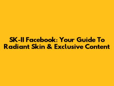 SK-II Facebook: Your Guide To Radiant Skin & Exclusive Content