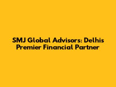 SMJ Global Advisors: Delhi's Premier Financial Partner