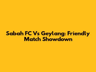 Sabah FC Vs Geylang: Friendly Match Showdown