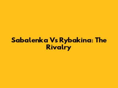 Sabalenka Vs Rybakina: The Rivalry