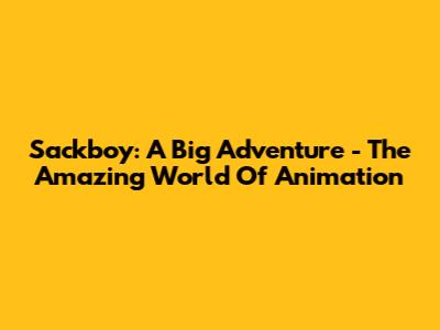 Sackboy: A Big Adventure - The Amazing World Of Animation