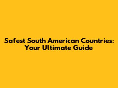 Safest South American Countries: Your Ultimate Guide