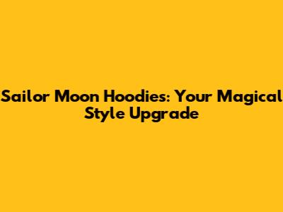 Sailor Moon Hoodies: Your Magical Style Upgrade