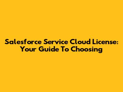 Salesforce Service Cloud License: Your Guide To Choosing