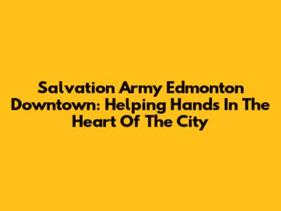 Salvation Army Edmonton Downtown: Helping Hands In The Heart Of The City