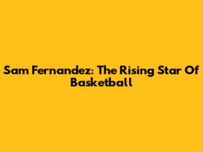 Sam Fernandez: The Rising Star Of Basketball