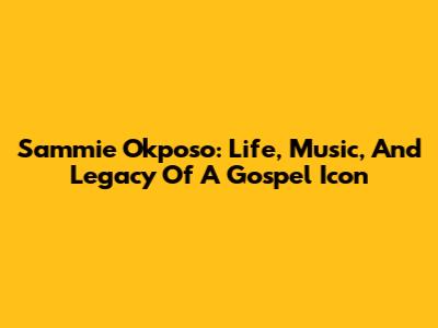 Sammie Okposo: Life, Music, And Legacy Of A Gospel Icon