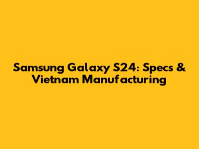 Samsung Galaxy S24: Specs & Vietnam Manufacturing