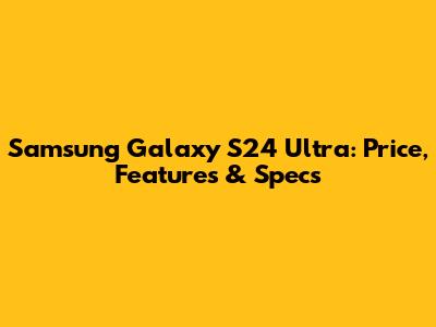 Samsung Galaxy S24 Ultra: Price, Features & Specs