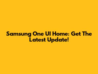 Samsung One UI Home: Get The Latest Update!