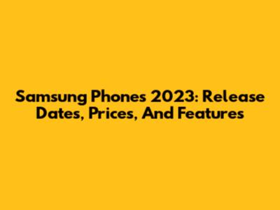 Samsung Phones 2023: Release Dates, Prices, And Features