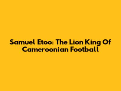 Samuel Eto'o: The Lion King Of Cameroonian Football