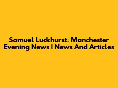 Samuel Luckhurst: Manchester Evening News | News And Articles