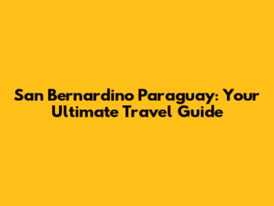 San Bernardino Paraguay: Your Ultimate Travel Guide